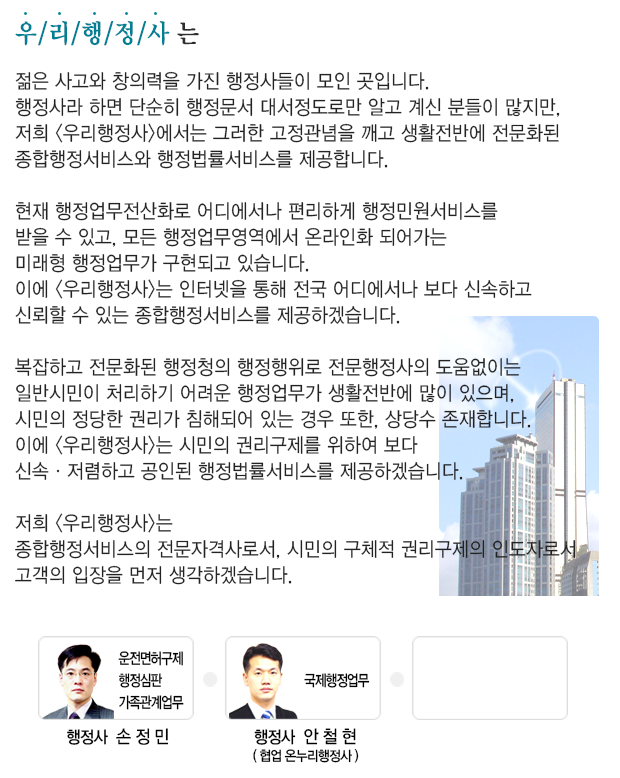 우리행정사 합동사무소는 젊은 사고와 창의력을 가진 행정사들이 모인 곳입니다. 저희 우리행정사 합동사무소는 종합행정서비스의 전문자격사로서, 시민의 구체적 권리구제의 인도자로서 고객의 입장을 먼저 생각하겠습니다.